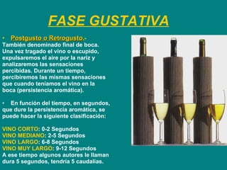 FASE GUSTATIVA Postgusto o Retrogusto .-   También denominado final de boca. Una vez tragado el vino o escupido, expulsaremos el aire por la nariz y  analizaremos las sensaciones percibidas. Durante un tiempo,  percibiremos las mismas sensaciones  que cuando teníamos el vino en la  boca (persistencia aromática).  En función del tiempo, en segundos,  que dure la persistencia aromática, se  puede hacer la siguiente clasificación:  VINO CORTO : 0-2 Segundos VINO MEDIANO : 2-5 Segundos VINO LARGO : 6-8 Segundos VINO MUY LARGO : 9-12 Segundos  A ese tiempo algunos autores le llaman  dura 5 segundos, tendría 5 caudalías. 