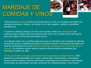 MARIDAJE DE COMIDAS Y VINOS Se denomina  maridaje  al arte de combinar platos y vinos con el objetivo de lograr una sinergia de aromas e, incluso, de colores. Es un arte subjetivo, abierto a constantes aportaciones. Cuando se trata de adecuar un vino a una comida, existe una  norma lógica  que podemos seguir: Debe existir una armonía entre cada vino y el plato al que acompaña, para que ninguno de los dos prime sobre el otro. La relación entre vino y comida puede buscarse por afinidad o por contraste de sabores, aunque hay quien es partidario de tener en cuenta la textura o el aroma de los platos a la hora de combinarlos con el vino.  El gusto personal y la experiencia son la mejor guía al respecto . No obstante, existen algunas pautas suficientemente contrastadas que conviene no perder de vista. El ajo, la cebolla, el vinagre y el pimentón son los grandes enemigos del vino . Otros alimentos no recomendables son: el apio, nefasto para vinos jóvenes y champagne, aunque admite rosados o blancos semisecos; esparragos que aumentan la astringencia de los tintos; las alcachofas, que sólo combinan con rosados afrutado; o los huevos. 