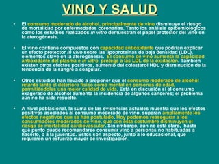 VINO Y SALUD El  consumo moderado de alcohol, principalmente de vino  disminuye el riesgo de mortalidad por enfermedades coronarias. Tanto los análisis epidemiológicos como los estudios realizados  in vitro  demuestran el papel protector del vino en la aterogénesis. El vino contiene compuestos con  capacidad antioxidante  que podrían explicar un efecto protector  in vivo  sobre las lipoproteínas de baja densidad (LDL), elementos clave en la aterogénesis.  El consumo de vino aumenta la capacidad antioxidante del plasma e  in vitro   protege a las LDL de la oxidación . También existen otros efectos positivos, aumento del colesterol HDL y disminución de la tendencia de la sangre a coagular. Otros estudios han llevado a proponer que el  consumo moderado de alcohol retarda tanto el deterioro físico como mental en personas de edad, permitiéndoles una mejor calidad de vida . Está en discusión si el consumo exagerado de alcohol aumenta la incidencia de algúnos canceres; el problema aún no ha sido resuelto. A nivel poblacional, la suma de las evidencias actuales muestra que los efectos positivos asociados al consumo moderado de vino, superan  ampliamente los efectos negativos que se han postulado .  Hoy podemos reasegurar a los consumidores moderados de vino, que con esta costumbre disminuyen el riesgo de mortalidad cardiovascular . Sin embargo, aún no está claro,  hasta qué punto puede recomendarse consumir vino a personas no habituadas a hacerlo, o a la juventud. Estos son aspecto, junto a lo educacional, que requieren un esfuerzo mayor de investigación . 
