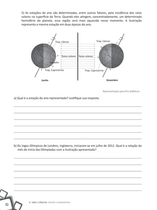 5) As estações do ano são determinadas, entre outros fatores, pela incidência dos raios
          solares na superfície da Terra. Quando eles atingem, concentradamente, um determinado
          hemisfério do planeta, essa região será mais aquecida nesse momento. A ilustração
          representa a mesma estação em duas épocas do ano.




                                       Trop. Câncer                          Trop. Câncer




                                             Raios solares   Raios solares

                                   Equador

                              Trop. Capricórnio                   Trop. Capricórnio


                           Junho                                                      Dezembro



                                                                                  Representação para fins didáticos.

     a) Qual é a estação do ano representada? Justifique sua resposta.




     b) Os Jogos Olímpicos de Londres, Inglaterra, iniciaram-se em julho de 2012. Qual é a relação do
        mês de início das Olimpíadas com a ilustração apresentada?




                6.° ano | ciências Ensino Fundamental
10
 