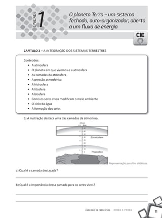 1
                                      O planeta Terra – um sistema


           UNIDADE
                                      fechado, auto-organizador, aberto
                                      a um ﬂuxo de energia
                                                                                             CIE

     cAPíTUlO 2 – A INTEGRAÇÃO DOS SISTEMAS TERRESTRES

     Conteúdos:
       • A atmosfera
       • O planeta em que vivemos e a atmosfera
       • As camadas da atmosfera
       • A pressão atmosférica
       • A hidrosfera
       • A litosfera
       • A biosfera
       • Como os seres vivos modificam o meio ambiente
       • O ciclo da água
       • A formação dos solos

     6) A ilustração destaca uma das camadas da atmosfera.




                                                                      Representação para fins didáticos.

a) Qual é a camada destacada?



b) Qual é a importância dessa camada para os seres vivos?




                                                  CADERNO DE EXERCÍCIOS   Saber e Fazer
                                                                                                           11
 