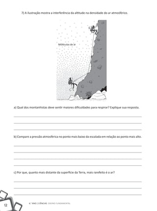 7) A ilustração mostra a interferência da altitude na densidade do ar atmosférico.




                                          Moléculas de ar




     a) Qual dos montanhistas deve sentir maiores dificuldades para respirar? Explique sua resposta.




     b) Compare a pressão atmosférica no ponto mais baixo da escalada em relação ao ponto mais alto.




     c) Por que, quanto mais distante da superfície da Terra, mais rarefeito é o ar?




                6.° ano | ciências Ensino Fundamental
12
 