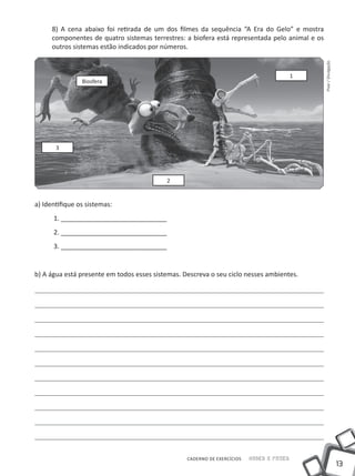 8) A cena abaixo foi retirada de um dos filmes da sequência “A Era do Gelo” e mostra
      componentes de quatro sistemas terrestres: a biofera está representada pelo animal e os
      outros sistemas estão indicados por números.




                                                                                                Pixar / Divulgação
                                                                                          1
                Biosfera




       3




                                           2


a) Identifique os sistemas:
      1. _____________________________
      2. _____________________________
      3. _____________________________


b) A água está presente em todos esses sistemas. Descreva o seu ciclo nesses ambientes.




                                                  CADERNO DE EXERCÍCIOS   Saber e Fazer
                                                                                                                     13
 