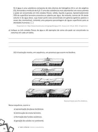 9) A água é uma substância composta de dois átomos de hidrogênio (H) e um de oxigênio
          (O), formando a molécula de H2O. É uma das substâncias mais abundantes em nosso planeta
          e pode ser encontrada em três estados físicos: sólido, líquido e gasoso. Aproximadamente
          70% da superfície terrestre encontra-se coberta por água. No entanto, menos de 3% deste
          volume é de água doce, cuja maior parte está concentrada em geleiras (geleiras polares e
          neves das montanhas), restando uma pequena porcentagem de águas superficiais para as
          atividades humanas. [...]
              Disponível em: http://www.brasilescola.com/geografia/agua.htm. Acesso em: 05 jul. 2012. (Fragmento)

     a) Indique os três estados físicos da água e dê exemplos de como ela pode ser encontrada na
        natureza em cada um deles.




          10) A ilustração mostra, em sequência, um processo que ocorre na litosfera.




                                                                                Representação para fins didáticos.

     Nessa sequência, ocorre a
           a) aproximação de placas tectônicas.
           b) diminuição da crosta terrestre.
           c) formação dos fundos oceânicos.
           d) geração de vulcões no continente.


                6.° ano | ciências Ensino Fundamental
14
 