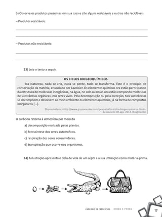 b) Observe os produtos presentes em sua casa e cite alguns recicláveis e outros não recicláveis.

– Produtos recicláveis:




– Produtos não recicláveis:




      13) Leia o texto a seguir.

                                   Os ciclos Biogeoquímicos
       Na Natureza, nada se cria, nada se perde, tudo se transforma. Este é o princípio de
 conservação da matéria, enunciado por Lavoisier. Os elementos químicos ora estão participando
 da estrutura de moléculas inorgânicas, na água, no solo ou no ar, ora estão compondo moléculas
 de substâncias orgânicas, nos seres vivos. Pela decomposição ou pela excreção, tais substâncias
 se decompõem e devolvem ao meio ambiente os elementos químicos, já na forma de compostos
 inorgânicos [...].
                      Disponível em: <http://www.grupoescolar.com/pesquisa/os-ciclos-biogeoquimicos.html>.
                                                                     Acesso em: 05 ago. 2012. (Fragmento)

O carbono retorna à atmosfera por meio da
      a) decomposição realizada pelas plantas.
      b) fotossíntese dos seres autotróficos.
      c) respiração dos seres consumidores.
      d) transpiração que ocorre nos organismos.



      14) A ilustração apresenta o ciclo de vida de um réptil e a sua utilização como matéria-prima.




                                                       CADERNO DE EXERCÍCIOS   Saber e Fazer
                                                                                                             17
 