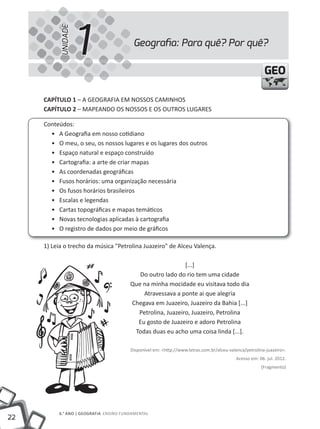 UNIDADE
                     1                   Geograﬁa: Para quê? Por quê?

                                                                                                        GEO

     cAPíTUlO 1 – A GEOGRAFIA EM NOSSOS CAMINHOS
     cAPíTUlO 2 – MAPEANDO OS NOSSOS E OS OUTROS LUGARES

     Conteúdos:
       • A Geografia em nosso cotidiano
       • O meu, o seu, os nossos lugares e os lugares dos outros
       • Espaço natural e espaço construído
       • Cartografia: a arte de criar mapas
       • As coordenadas geográficas
       • Fusos horários: uma organização necessária
       • Os fusos horários brasileiros
       • Escalas e legendas
       • Cartas topográficas e mapas temáticos
       • Novas tecnologias aplicadas à cartografia
       • O registro de dados por meio de gráficos

     1) Leia o trecho da música "Petrolina Juazeiro" de Alceu Valença.

                                                            [...]
                                           Do outro lado do rio tem uma cidade
                                        Que na minha mocidade eu visitava todo dia
                                            Atravessava a ponte ai que alegria
                                        Chegava em Juazeiro, Juazeiro da Bahia [...]
                                          Petrolina, Juazeiro, Juazeiro, Petrolina
                                          Eu gosto de Juazeiro e adoro Petrolina
                                         Todas duas eu acho uma coisa linda [...].

                                        Disponível em: <http://www.letras.com.br/alceu-valenca/petrolina-juazeiro>.
                                                                                          Acesso em: 06. jul. 2012.
                                                                                                       (Fragmento)




          6.° ANO | GEOGRAFiA ENSiNO FUNDAMENTAL
22
 