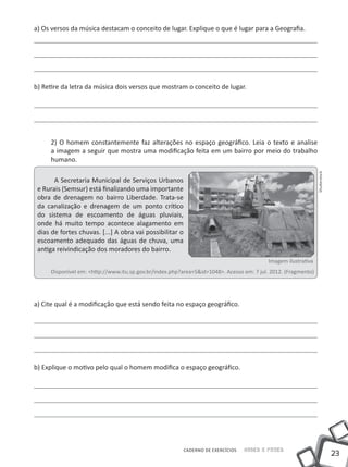 a) Os versos da música destacam o conceito de lugar. Explique o que é lugar para a Geografia.




b) Retire da letra da música dois versos que mostram o conceito de lugar.




      2) O homem constantemente faz alterações no espaço geográfico. Leia o texto e analise
      a imagem a seguir que mostra uma modificação feita em um bairro por meio do trabalho
      humano.




                                                                                                                Shutterstock
       A Secretaria Municipal de Serviços Urbanos
 e Rurais (Semsur) está finalizando uma importante
 obra de drenagem no bairro Liberdade. Trata-se
 da canalização e drenagem de um ponto crítico
 do sistema de escoamento de águas pluviais,
 onde há muito tempo acontece alagamento em
 dias de fortes chuvas. [...] A obra vai possibilitar o
 escoamento adequado das águas de chuva, uma
 antiga reivindicação dos moradores do bairro.
                                                                                           Imagem ilustrativa
      Disponível em: <http://www.itu.sp.gov.br/index.php?area=5&id=1048>. Acesso em: 7 jul. 2012. (Fragmento)




a) Cite qual é a modificação que está sendo feita no espaço geográfico.




b) Explique o motivo pelo qual o homem modifica o espaço geográfico.




                                                          CADERNO DE EXERCÍCIOS   Saber e Fazer
                                                                                                                               23
 