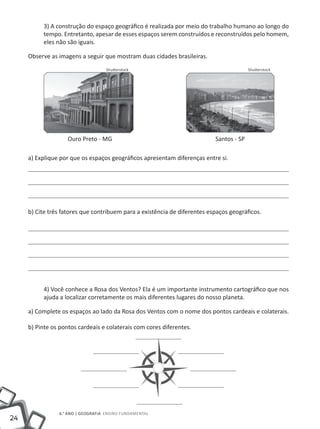 3) A construção do espaço geográfico é realizada por meio do trabalho humano ao longo do
          tempo. Entretanto, apesar de esses espaços serem construídos e reconstruídos pelo homem,
          eles não são iguais.

     Observe as imagens a seguir que mostram duas cidades brasileiras.
                                   Shutterstock                                          Shutterstock




     		             Ouro Preto - MG 					                                  Santos - SP

     a) Explique por que os espaços geográficos apresentam diferenças entre si.




     b) Cite três fatores que contribuem para a existência de diferentes espaços geográficos.




          4) Você conhece a Rosa dos Ventos? Ela é um importante instrumento cartográfico que nos
          ajuda a localizar corretamente os mais diferentes lugares do nosso planeta.

     a) Complete os espaços ao lado da Rosa dos Ventos com o nome dos pontos cardeais e colaterais.

     b) Pinte os pontos cardeais e colaterais com cores diferentes.




                6.° ano | GEOGRAFIA Ensino Fundamental
24
 