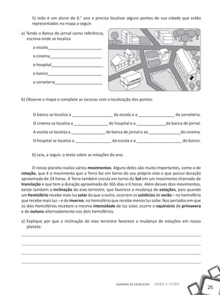 5) João é um aluno do 6.° ano e precisa localizar alguns pontos de sua cidade que estão
     representados no mapa a seguir.

a) Tendo a Banca de jornal como referência,
   escreva onde se localiza
      a escola________________________
      o cinema_______________________
      o hospital_______________________
      o banco________________________
      a sorveteria_____________________


b) Observe o mapa e complete as lacunas com a localização dos pontos.


      O banco se localiza a __________________ da escola e a ________________ da sorveteria.
      O cinema se localiza a _______________ do hospital e a _____________da banca de jornal.
      A escola se localiza a _______________ da banca de jornal e ao ______________do cinema.
      O hospital se localiza a ________________ da escola e a ____________________ do banco.


     6) Leia, a seguir, o texto sobre as estações do ano.

      O nosso planeta realiza vários movimentos. Alguns deles são muito importantes, como o de
rotação, que é o movimento que a Terra faz em torno do seu próprio eixo e que possui duração
aproximada de 24 horas. A Terra também circula em torno do Sol em um movimento chamado de
translação e que tem a duração aproximada de 365 dias e 6 horas. Além desses dois movimentos,
existe também a inclinação do eixo terrestre, que favorece a mudança de estações, pois quando
um hemisfério recebe mais luz solar do que o outro, ocorrem os solstícios de verão – no hemisfério
que recebe mais luz – e de inverno, no hemisfério que recebe menos luz solar. Nos períodos em que
os dois hemisférios recebem a mesma intensidade de luz solar, ocorre o equinócio de primavera
e de outono alternadamente nos dois hemisférios.

a) Explique por que a inclinação do eixo terrestre favorece a mudança de estações em nosso
   planeta.




                                                    CADERNO DE EXERCÍCIOS   Saber e Fazer
                                                                                                     25
 