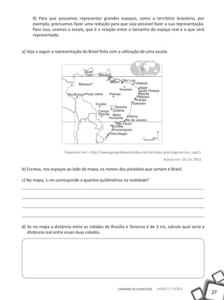 8) Para que possamos representar grandes espaços, como o território brasileiro, por
     exemplo, precisamos fazer uma redução para que seja possível fazer a sua representação.
     Para isso, usamos a escala, que é a relação entre o tamanho do espaço real e o que será
     representado.


a) Veja a seguir a representação do Brasil feita com a utilização de uma escala.




                       Disponível em: <http://www.geografiaparatodos.com.br/index.php?pag=terrsoc_cap2>.
                                                                                 Acesso em: 10. jul. 2012.

b) Escreva, nos espaços ao lado do mapa, os nomes dos paralelos que cortam o Brasil.

c) No mapa, 1 cm corresponde a quantos quilômetros na realidade?




d) Se no mapa a distância entre as cidades de Brasília e Teresina é de 3 cm, calcule qual seria a
   distância real entre essas duas cidades.




                                                      CADERNO DE EXERCÍCIOS   Saber e Fazer
                                                                                                             27
 