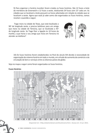 9) Para organizar o horário mundial, foram criados os fusos horários. São 12 fusos a leste
           do meridiano de Greenwich e 12 fusos a oeste, totalizando 24 fusos com 15o cada um. As
           cidades que se localizam a leste possuem as horas adiantadas em relação às cidades que se
           localizam a oeste. Agora que você já sabe como são organizados os fusos horários, vamos
           resolver a questão a seguir.

           Tiago mora na cidade do Texas, que está localizada a
     90 de longitude oeste, e precisa telefonar para um amigo
       o

     que mora na cidade de Teresina, que se localizada a 45o
     de longitude oeste. Se Tiago fizer a ligação às 10 horas da
     manhã, a que horas o seu amigo que mora em Teresina irá
     atender ao telefone?




           10) Os fusos horários foram estabelecidos no final do século XIX devido à necessidade de
           organização do sistema horário em todo o mundo, em virtude do aumento do comércio e da
           circulação de bens e serviços entre os diversos países do globo.

     Veja no mapa a seguir como foram organizados os fusos horários.

     Fusos Horários




                                            A                                                 D


                   C



                                                               B




                              Disponível em: <http://alextronbrasil.com/fusohorario.htm>. Acesso em: 15 jul. 2012.


                6.° ano | GEOGRAFIA Ensino Fundamental
28
 