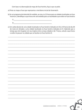 Com base na observação do mapa de fuso horário, faça o que se pede.

a) Pinte no mapa o fuso que representa o meridiano inicial de Greenwich.

b) Se um programa de televisão for exibido, ao vivo, às 15 horas para as cidades localizadas no fuso
   horário A, identifique a que horas ele será exibido para as localidades que estão no fuso horário
      C:_____________________________________________
      B:_____________________________________________

c) Um avião decola de uma cidade localizada no fuso horário indicado em B às 10 horas do dia 20
   de maio em direção a uma cidade localizada no fuso horário indicado em D. Sabendo que o
   tempo que ele irá gastar em seu trajeto entre as duas cidades é de 7 horas, calcule a que horas
   o avião irá pousar na cidade que se localiza no fuso horário D.




                                                    CADERNO DE EXERCÍCIOS   Saber e Fazer
                                                                                                       29
 