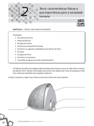2
                                               Terra: características físicas e


                UNIDADE
                                               sua importância para a sociedade
                                               humana
                                                                                          GEO

          cAPíTUlO 3 – TERRA: UM PLANETA MUTANTE

          Conteúdos:
            • Por dentro da Terra
            • Placas tectônicas
            • Os tipos de rochas
            • As formas da superfície terrestre
            • O relevo e os agentes modeladores das formas da Terra
            • Os solos
            • As águas da Terra
            • Os mares e os oceanos
            • A questão da água no mundo contemporâneo



          11) Apesar de toda a tecnologia já desenvolvida pelo homem, pouco se sabe sobre o interior
          do planeta Terra. Muitas informações que temos são obtidas por meio de pesquisas feitas
          com materiais recolhidos das erupções vulcânicas.

     a) Veja o esquema a seguir que mostra a estrutura interna do nosso planeta.




                6.° ANO | GEOGRAFiA ENSiNO FUNDAMENTAL
30
 