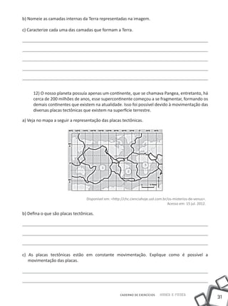 b) Nomeie as camadas internas da Terra representadas na imagem.

c) Caracterize cada uma das camadas que formam a Terra.




     12) O nosso planeta possuía apenas um continente, que se chamava Pangea, entretanto, há
     cerca de 200 milhões de anos, esse supercontinente começou a se fragmentar, formando os
     demais continentes que existem na atualidade. Isso foi possível devido à movimentação das
     diversas placas tectônicas que existem na superfície terrestre.

a) Veja no mapa a seguir a representação das placas tectônicas.




                                                                      3
                                           1
                                                           2




                                  Disponível em: <http://chc.cienciahoje.uol.com.br/os-misterios-de-venus>.
                                                                                    Acesso em: 15 jul. 2012.

b) Defina o que são placas tectônicas.




c) As placas tectônicas estão em constante movimentação. Explique como é possível a
   movimentação das placas.




                                                      CADERNO DE EXERCÍCIOS    Saber e Fazer
                                                                                                               31
 