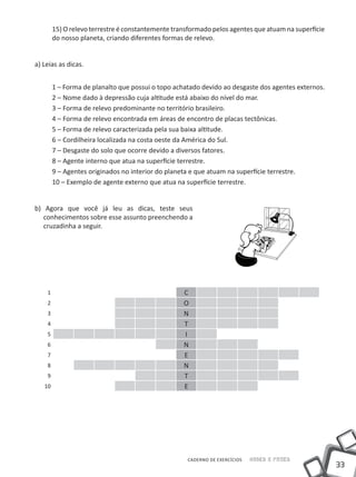 15) O relevo terrestre é constantemente transformado pelos agentes que atuam na superfície
        do nosso planeta, criando diferentes formas de relevo.


a) Leias as dicas.


        1 – Forma de planalto que possui o topo achatado devido ao desgaste dos agentes externos.
        2 – Nome dado à depressão cuja altitude está abaixo do nível do mar.
        3 – Forma de relevo predominante no território brasileiro.
        4 – Forma de relevo encontrada em áreas de encontro de placas tectônicas.
        5 – Forma de relevo caracterizada pela sua baixa altitude.
        6 – Cordilheira localizada na costa oeste da América do Sul.
        7 – Desgaste do solo que ocorre devido a diversos fatores.
        8 – Agente interno que atua na superfície terrestre.
        9 – Agentes originados no interior do planeta e que atuam na superfície terrestre.
        10 – Exemplo de agente externo que atua na superfície terrestre.


b) Agora que você já leu as dicas, teste seus
   conhecimentos sobre esse assunto preenchendo a
   cruzadinha a seguir.




    1                                              C
    2                                              O
    3                                              N
    4                                              T
    5                                              I
    6                                              N
    7                                              E
    8                                              N
    9                                              T
   10                                              E




                                                    CADERNO DE EXERCÍCIOS   Saber e Fazer
                                                                                                     33
 