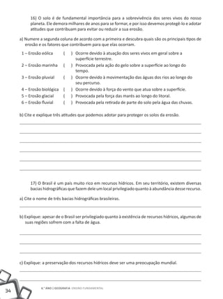 16) O solo é de fundamental importância para a sobrevivência dos seres vivos do nosso
           planeta. Ele demora milhares de anos para se formar, e por isso devemos protegê-lo e adotar
           atitudes que contribuam para evitar ou reduzir a sua erosão.

     a) Numere a segunda coluna de acordo com a primeira e descubra quais são os principais tipos de
        erosão e os fatores que contribuem para que elas ocorram.
      1 – Erosão eólica       (    ) Ocorre devido à atuação dos seres vivos em geral sobre a
                                     superfície terrestre.
      2 – Erosão marinha      (    ) Provocada pela ação do gelo sobre a superfície ao longo do
                                     tempo.
      3 – Erosão pluvial      (    ) Ocorre devido à movimentação das águas dos rios ao longo do
                                     seu percurso.
      4 – Erosão biológica    (    ) Ocorre devido à força do vento que atua sobre a superfície.
      5 – Erosão glacial      (    ) Provocada pela força das marés ao longo do litoral.
      6 – Erosão fluvial      (    ) Provocada pela retirada de parte do solo pela água das chuvas.

     b) Cite e explique três atitudes que podemos adotar para proteger os solos da erosão.




           17) O Brasil é um país muito rico em recursos hídricos. Em seu território, existem diversas
           bacias hidrográficas que fazem dele um local privilegiado quanto à abundância desse recurso.

     a) Cite o nome de três bacias hidrográficas brasileiras.


     b) Explique: apesar de o Brasil ser privilegiado quanto à existência de recursos hídricos, algumas de
        suas regiões sofrem com a falta de água.




     c) Explique: a preservação dos recursos hídricos deve ser uma preocupação mundial.




                 6.° ano | GEOGRAFIA Ensino Fundamental
34
 