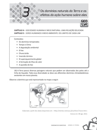 3
           UNIDADE
                                              Os domínios naturais da Terra e os
                                              efeitos da ação humana sobre eles

                                                                                                         GEO

     cAPíTUlO 4 – SOCiEDADE HUMANA X MEiO NATURAL: UMA RELAÇÃO DELiCADA
     cAPíTUlO 5 – SERES HUMANOS X MEiO AMBiENTE: OS LiMiTES DE CADA UM

     Conteúdos:
       • Os domínios temperados
       • Tempo e Clima
       • A degradação ambiental
       • O lixo
       • Chuva ácida
       • inversão térmica
       • O superaquecimento global
       • A formação de ilhas de calor
       • A questão do lixo

     18) A Terra possui diversas paisagens naturais que podem ser observadas dos polos até a
     linha do Equador. Toda essa diversidade se deve aos diferentes domínios climatobotânicos
     existentes em nosso planeta.

Observe o domínio que está representado no mapa a seguir.




                     Elaborado a partir dos dados disponíveis em: <http://clientes.netvisao.pt/carlhenr/7ano1.htm>.
                                                                                          Acesso em: 08 ago. 2012.




                                                              CADERNO DE EXERCÍCIOS   Saber e Fazer
                                                                                                                      35
 