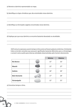 a) Nomeie o domínio representado no mapa.



     b) Identifique os tipos climáticos que são encontrados nesse domínio.




     c) Identifique as formações vegetais encontradas nesse domínio.




     d) Explique por que esse domínio se encontra bastante devastado na atualidade.




          19) É comum as pessoas usarem tempo e clima como se fossem palavras sinônimas. Entretanto
          trata-se de dois conceitos que possuem significados bastante diferentes para a climatologia
          e servem como auxílio para diversas atividades desenvolvidas pelo homem diariamente.


                                                                  Mínima         Máxima

            Rio Branco                                              15°             33°

            Maceió                                                  13°             27°

            Goiânia                                                 18°             30°

            Belo Horizonte                                          17°             28°

            Florianópolis                                           12°             25°

     a) Conceitue tempo e clima.




                6.° ano | GEOGRAFIA Ensino Fundamental
36
 