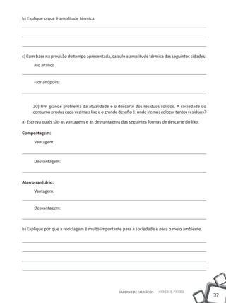 b) Explique o que é amplitude térmica.




c) Com base na previsão do tempo apresentada, calcule a amplitude térmica das seguintes cidades:
      Rio Branco


      Florianópolis:




     20) Um grande problema da atualidade é o descarte dos resíduos sólidos. A sociedade do
     consumo produz cada vez mais lixo e o grande desafio é: onde iremos colocar tantos resíduos?

a) Escreva quais são as vantagens e as desvantagens das seguintes formas de descarte do lixo:

Compostagem:
      Vantagem:



      Desvantagem:



Aterro sanitário:
      Vantagem:


      Desvantagem:



b) Explique por que a reciclagem é muito importante para a sociedade e para o meio ambiente.




                                                   CADERNO DE EXERCÍCIOS   Saber e Fazer
                                                                                                    37
 