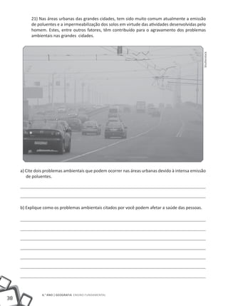 21) Nas áreas urbanas das grandes cidades, tem sido muito comum atualmente a emissão
          de poluentes e a impermeabilização dos solos em virtude das atividades desenvolvidas pelo
          homem. Estes, entre outros fatores, têm contribuído para o agravamento dos problemas
          ambientais nas grandes cidades.




                                                                                                   Shutterstock
     a) Cite dois problemas ambientais que podem ocorrer nas áreas urbanas devido à intensa emissão
        de poluentes.




     b) Explique como os problemas ambientais citados por você podem afetar a saúde das pessoas.




                6.° ano | GEOGRAFIA Ensino Fundamental
38
 
