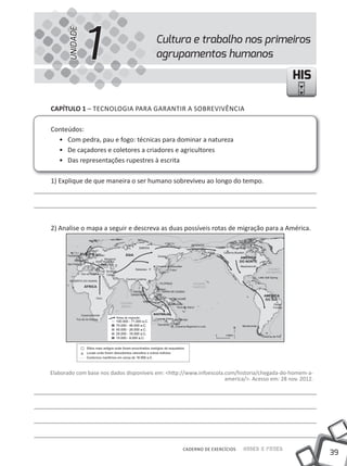 UNIDADE
                1                        Cultura e trabalho nos primeiros
                                         agrupamentos humanos

                                                                                              HIS

cAPíTUlO 1 – TECNOLOGiA PARA GARANTiR A SOBREViVêNCiA

Conteúdos:
  • Com pedra, pau e fogo: técnicas para dominar a natureza
  • De caçadores e coletores a criadores e agricultores
  • Das representações rupestres à escrita

1) Explique de que maneira o ser humano sobreviveu ao longo do tempo.




2) Analise o mapa a seguir e descreva as duas possíveis rotas de migração para a América.




Elaborado com base nos dados disponíveis em: <http://www.infoescola.com/historia/chegada-do-homem-a-
                                                                    america/>. Acesso em: 28 nov. 2012.




                                                   CADERNO DE EXERCÍCIOS   Saber e Fazer
                                                                                                          39
 