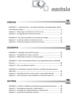 Sumário

                                                                                                                         CIE
CIÊNCIAS

 UNIDADE 1 – O planeta Terra – um sistema fechado, auto-organizador, aberto
 a um ﬂuxo de energia .......................................................................................6
 Capítulo 1 – Nosso lugar no Universo: Sol, Terra e Lua .......................................... 6
 Capítulo 2 – A integração dos sistemas terrestres ................................................ 11

 UNIDADE 2 – Um ciclo de matéria em um ﬂuxo de energia ............................ 16
 Capítulo 3 – O ciclo da matéria no sistema terrestre .......................................... 16
 Capítulo 4 – O fluxo de energia nos sistemas terrestres ....................................... 19


                                                                                                                         GEO
GEOGRAFIA

 UNIDADE 1 – geografia: Para quê? Por quê? ................................................. 22
 Capítulo 1 – A Geografia em nossos caminhos .................................................... 22
 Capítulo 2 – Mapeando os nossos e os outros lugares ......................................... 22

 UNIDADE 2 – Terra: características físicas e sua importância para a sociedade
 humana .......................................................................................................... 30
 Capítulo 3 – Terra: um planeta mutante ............................................................... 30

 UNIDADE 3 – Os domínios naturais da Terra e os efeitos da ação humana
 sobre eles ....................................................................................................... 35
 Capítulo 4 – Sociedade humana x meio natural: uma relação delicada ............. 35
 Capítulo 5 – Seres humanos x meio ambiente: os limites de cada um ................. 35

                                                                                                                         HIS
HISTÓRIA

 UNIDADE 1 – Cultura e trabalho nos primeiros agrupamentos humanos ....... 39
 Capítulo 1 – Tecnologia para garantir a sobrevivência ......................................... 39
 Capítulo 2 – A relação com o desconhecido e o sobrenatural .............................. 43
 Capítulo 3 – Os primeiros habitantes do Brasil ..................................................... 47
 