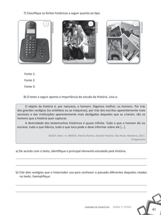 7) Classifique as fontes históricas a seguir quanto ao tipo.




                            Shutterstock




                                                                  Shutterstock




                                                                                                         Shutterstock
                      1                                       2                                      3




      Fonte 1:
      Fonte 2:
      Fonte 3:


     8) O texto a seguir aponta a importância do estudo da História. Leia-o.

       O objeto da história é, por natureza, o homem. Digamos melhor: os homens. Por trás
 dos grandes vestígios (os artefatos ou as máquinas), por trás dos escritos aparentemente mais
 sensíveis e das instituições aparentemente mais desligadas daqueles que as criaram, são os
 homens que a história quer capturar.
       A diversidade dos testemunhos históricos é quase infinita. Tudo o que o homem diz ou
 escreve, tudo o que fabrica, tudo o que toca pode e deve informar sobre ele [...].

                          BLOCH, Marc. in: BRAiCK, Patrícia Ramos. Estudar História. São Paulo: Moderna, 2011.
                                                                                                  (Fragmento)



a) De acordo com o texto, identifique o principal elemento estudado pela História.




b) Cite dois vestígios que o historiador usa para conhecer o passado diferentes daqueles citados
   no texto. Exemplifique.




                                                         CADERNO DE EXERCÍCIOS   Saber e Fazer
                                                                                                                        41
 