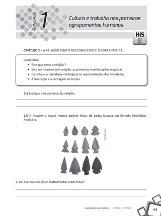 UNIDADE
                     1                 Cultura e trabalho nos primeiros
                                       agrupamentos humanos

                                                                                                   HIS

     cAPíTUlO 2 – A RELAÇÃO COM O DESCONHECiDO E O SOBRENATURAL

     Conteúdos:
       • Para que serve a religião?
       • Só o ser humano tem religião: as primeiras manifestações religiosas
       • Dos rituais e narrativas mitológicas às representações das divindades
       • A marcação e a contagem do tempo



     11) Explique a importância da religião.




     12) A imagem a seguir mostra objetos feitos de pedra lascada, no Período Paleolítico.
     Analise-a.
                                                                    Shutterstock




a) De que maneira esses instrumentos eram feitos?




                                                    CADERNO DE EXERCÍCIOS          Saber e Fazer
                                                                                                         43
 