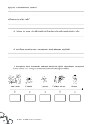 b) Qual é a utilidade desses objetos?




     c) Quem os teria fabricado?




            13) Explique por que o calendário ocidental é também chamado de calendário cristão.




            14) Identifique quando se deu a passagem do século XX para o século XXI.




            15) A imagem a seguir é uma linha do tempo da vida de alguém. Complete os espaços em
            branco com os anos correspondentes aos acontecimentos apresentados.




        .                    .                                                   .




                 6.° ano | HISTÓRIA Ensino Fundamental
44
 