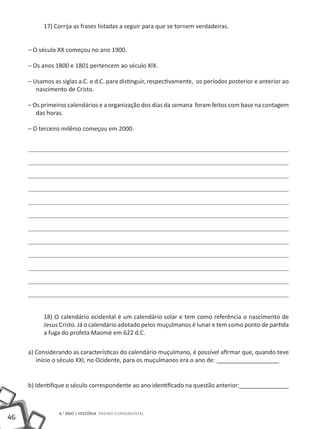 17) Corrija as frases listadas a seguir para que se tornem verdadeiras.


     – O século XX começou no ano 1900.

     – Os anos 1800 e 1801 pertencem ao século XIX.

     – Usamos as siglas a.C. e d.C. para distinguir, respectivamente, os períodos posterior e anterior ao
        nascimento de Cristo.

     – Os primeiros calendários e a organização dos dias da semana foram feitos com base na contagem
        das horas.

     – O terceiro milênio começou em 2000.




          18) O calendário ocidental é um calendário solar e tem como referência o nascimento de
          Jesus Cristo. Já o calendário adotado pelos muçulmanos é lunar e tem como ponto de partida
          a fuga do profeta Maomé em 622 d.C.

     a) Considerando as características do calendário muçulmano, é possível afirmar que, quando teve
        início o século XXI, no Ocidente, para os muçulmanos era o ano de: ___________________


     b) Identifique o século correspondente ao ano identificado na questão anterior:_______________



                6.° ano | HISTÓRIA Ensino Fundamental
46
 