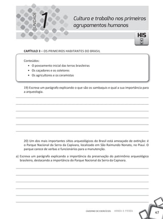 UNIDADE
                    1                   Cultura e trabalho nos primeiros
                                        agrupamentos humanos

                                                                                         HIS

     cAPíTUlO 3 – OS PRiMEiROS HABiTANTES DO BRASiL

     Conteúdos:
       • O povoamento inicial das terras brasileiras
       • Os caçadores e os coletores
       • Os agricultores e os ceramistas


     19) Escreva um parágrafo explicando o que são os sambaquis e qual a sua importância para
     a arqueologia.




     20) Um dos mais importantes sítios arqueológicos do Brasil está ameaçado de extinção: é
     o Parque Nacional da Serra da Capivara, localizado em São Raimundo Nonato, no Piauí. O
     parque carece de verbas e funcionários para a manutenção.

a) Escreva um parágrafo explicando a importância da preservação do patrimônio arqueológico
   brasileiro, destacando a importância do Parque Nacional da Serra da Capivara.




                                                 CADERNO DE EXERCÍCIOS   Saber e Fazer
                                                                                                47
 