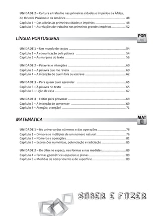 UNIDADE 2 – Cultura e trabalho nas primeiras cidades e impérios da África,
 do Oriente Próximo e da América .................................................................. 48
 Capítulo 4 – Das aldeias às primeiras cidades e impérios ................................... 48
 Capítulo 5 – As relações de trabalho nos primeiros grandes impérios ................. 52

                                                                                                                      POR
LÍNGUA PORTUGUESA

 UNIDADE 1 – Um mundo de textos ................................................................ 54
 Capítulo 1 – A comunicação pela palavra ........................................................... 54
 Capítulo 2 – As margens do texto ........................................................................ 56

 UNIDADE 2 – Palavras e intenções ................................................................. 60
 Capítulo 3 – A palavra que me revela ................................................................. 60
 Capítulo 4 – A intenção de quem fala ou escreve ................................................ 62

 UNIDADE 3 – Para quem quer aprender ....................................................... 65
 Capítulo 5 – A palavra no texto .......................................................................... 65
 Capítulo 6 – Lição de casa .................................................................................... 67

 UNIDADE 4 – Feitos para provocar ................................................................. 69
 Capítulo 7 – A intenção de convencer ................................................................. 69
 Capítulo 8 – Atenção, atenção! ............................................................................ 71


MATEMÁTICA                                                                                                            MAT

 UNIDADE 1 – No universo dos números e das operações ................................ 76
 Capítulo 1 – Divisores e múltiplos de um número natural ................................... 76
 Capítulo 2 – Números e operações ....................................................................... 81
 Capítulo 3 – Expressões numéricas, potenciação e radiciação ............................. 85

 UNIDADE 2 – De olho no espaço, nas formas e nas medidas ........................... 89
 Capítulo 4 – Formas geométricas espaciais e planas ............................................ 89
 Capítulo 5 – Medidas de comprimento e de superfície ........................................ 89




                                                             Saber e Fazer
 
