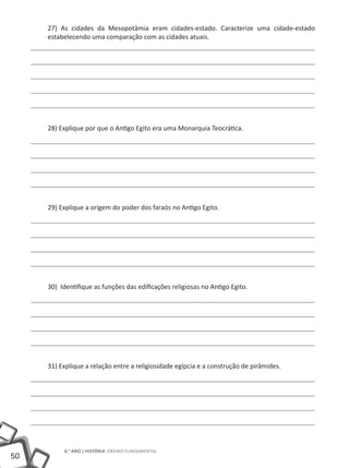 27) As cidades da Mesopotâmia eram cidades-estado. Caracterize uma cidade-estado
     estabelecendo uma comparação com as cidades atuais.




     28) Explique por que o Antigo Egito era uma Monarquia Teocrática.




     29) Explique a origem do poder dos faraós no Antigo Egito.




     30) Identifique as funções das edificações religiosas no Antigo Egito.




     31) Explique a relação entre a religiosidade egípcia e a construção de pirâmides.




          6.° ano | HISTÓRIA Ensino Fundamental
50
 