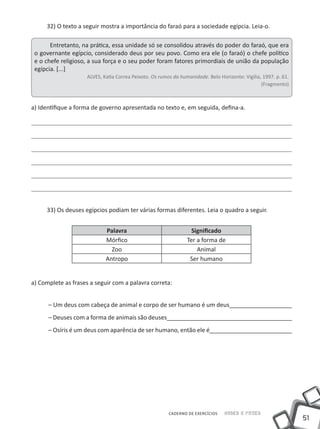 32) O texto a seguir mostra a importância do faraó para a sociedade egípcia. Leia-o.

       Entretanto, na prática, essa unidade só se consolidou através do poder do faraó, que era
 o governante egípcio, considerado deus por seu povo. Como era ele (o faraó) o chefe político
 e o chefe religioso, a sua força e o seu poder foram fatores primordiais de união da população
 egípcia. [...]
                     ALVES, Katia Correa Peixoto. Os rumos da humanidade. Belo Horizonte: Vigília, 1997. p. 61.
                                                                                                  (Fragmento)



a) Identifique a forma de governo apresentada no texto e, em seguida, defina-a.




     33) Os deuses egípcios podiam ter várias formas diferentes. Leia o quadro a seguir.


                             Palavra                               Significado
                             Mórfico                             Ter a forma de
                               Zoo                                   Animal
                             Antropo                              Ser humano


a) Complete as frases a seguir com a palavra correta:


      – Um deus com cabeça de animal e corpo de ser humano é um deus___________________
      – Deuses com a forma de animais são deuses______________________________________
      – Osíris é um deus com aparência de ser humano, então ele é_________________________




                                                         CADERNO DE EXERCÍCIOS    Saber e Fazer
                                                                                                                  51
 