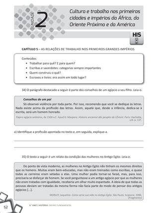 2
                                                     Cultura e trabalho nas primeiras



                  UNIDADE
                                                     cidades e impérios da África, do
                                                     Oriente Próximo e da América

                                                                                                              HIS

           cAPíTUlO 5 – AS RELAÇÕES DE TRABALHO NOS PRiMEiROS GRANDES iMPÉRiOS

           Conteúdos:
             • Trabalhar para quê? E para quem?
             • Escribas e sacerdotes: categorias sempre importantes
             • Quem construiu o quê?
             • Escravos e livres: era assim em todo lugar?


           34) O parágrafo destacado a seguir é parte dos conselhos de um egípcio a seu filho. Leia-o.

            Conselhos de um pai
            Só observei violência por toda parte. Por isso, recomendo que você se dedique às letras.
      Nada existe acima da profissão das letras. Assim, aquele que, desde a infância, dedica-se à
      escrita, será um homem honrado.
      Papiro egípcio anônimo, de 1500 a.C. Apud G. Maspero. Histoire ancienne dês peuples de LÓrient. Paris: Hachette,
                                                                                                           s/d. p. 137.



     a) identifique a profissão apontada no texto e, em seguida, explique-a.




           35) O texto a seguir é um relato da condição das mulheres no Antigo Egito. Leia-o.

            Do ponto de vista moderno, as mulheres no Antigo Egito não tinham os mesmos direitos
      que os homens. Muitas eram bem-educadas, mas não eram treinadas como escribas, e quase
      todas as carreiras eram vetadas a elas. Uma mulher podia tornar-se faraó, mas, para isso,
      precisaria se disfarçar de homem. Se você perguntasse a um antigo egípcio por que as mulheres
      não eram tratadas com igualdade, receberia um olhar muito espantado. A ideia de que todas as
      pessoas deviam ser tratadas da mesma forma não fazia parte do modo de pensar dos antigos
      egípcios [...].
                                    MORLEY, Jaqueline. Como seria sua vida no Antigo Egito. São Paulo: Scipione, 1996.
                                                                                                          (Fragmento)

                 6.° ANO | HiSTÓRiA ENSiNO FUNDAMENTAL
52
 