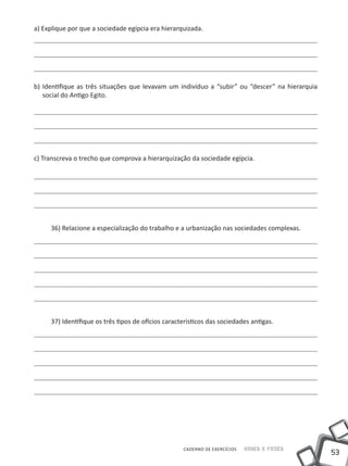 a) Explique por que a sociedade egípcia era hierarquizada.




b) Identifique as três situações que levavam um indivíduo a “subir” ou “descer” na hierarquia
   social do Antigo Egito.




c) Transcreva o trecho que comprova a hierarquização da sociedade egípcia.




     36) Relacione a especialização do trabalho e a urbanização nas sociedades complexas.




     37) Identifique os três tipos de ofícios característicos das sociedades antigas.




                                                    CADERNO DE EXERCÍCIOS   Saber e Fazer
                                                                                                53
 