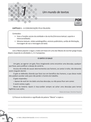 UNIDADE
                          1                           Um mundo de textos

                                                                                                POR

          cAPíTUlO 1 – A COMUNiCAÇÃO PELA PALAVRA

          Conteúdos:
            • Usos e funções sociais da oralidade e da escrita (Estrutura textual, suporte e
               intencionalidade)
            • Gêneros textuais: relato autobiográfico, anúncio publicitário, cartão de felicitação,
               mensagem de voz e mensagem de texto


          Leia a fábula popular a seguir, criada com base em uma das fábulas do escritor grego Esopo,
     depois responda às atividades 1, 2 e 3 propostas.

                                               O gATO e O gAlO

            Um gato, ao agarrar um galo, ficou imaginando como encontrar uma desculpa, qualquer
      que fosse, para justificar o desejo de comê-lo.
            Acusou ele então de causar aborrecimentos aos homens, ao cantar à noite, não deixando
      assim ninguém dormir.
            O galo se defendeu dizendo que fazia isso em benefício dos homens, e que desse modo
      eles podiam acordar cedo para não perder o horário de trabalho.
            O gato respondeu:
            – Apesar de você ter me dado uma boa desculpa, eu não posso ficar sem comer.
            E assim comeu o galo.
            Moral da história: Quem é mau-caráter sempre vai achar uma desculpa para tornar
      legítimas suas ações.
                                                                         Fábula de Esopo: Domínio Popular


          1) Procure no dicionário o significado da palavra “fábula” e copie-o.




                6.° ANO | LÍNGUA PORTUGUESA ENSiNO FUNDAMENTAL
54
 