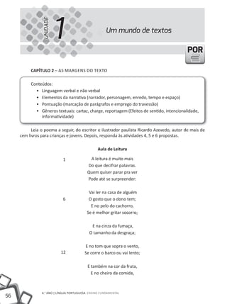 UNIDADE
                          1                           Um mundo de textos

                                                                                           POR

          cAPíTUlO 2 – AS MARGENS DO TEXTO

          Conteúdos:
            • Linguagem verbal e não verbal
            • Elementos da narrativa (narrador, personagem, enredo, tempo e espaço)
            • Pontuação (marcação de parágrafos e emprego do travessão)
            • Gêneros textuais: cartaz, charge, reportagem (Efeitos de sentido, intencionalidade,
               informatividade)

           Leia o poema a seguir, do escritor e ilustrador paulista Ricardo Azevedo, autor de mais de
     cem livros para crianças e jovens. Depois, responda às atividades 4, 5 e 6 propostas.

                                                 Aula de leitura

                            1              A leitura é muito mais
                                          Do que decifrar palavras.
                                          Quem quiser parar pra ver
                                          Pode até se surpreender:

                                           Vai ler na casa de alguém
                            6              O gosto que o dono tem;
                                            E no pelo do cachorro,
                                          Se é melhor gritar socorro;

                                             E na cinza da fumaça,
                                            O tamanho da desgraça;

                                         E no tom que sopra o vento,
                           12            Se corre o barco ou vai lento;

                                           E também na cor da fruta,
                                             E no cheiro da comida,



                6.° ANO | LÍNGUA PORTUGUESA ENSiNO FUNDAMENTAL
56
 