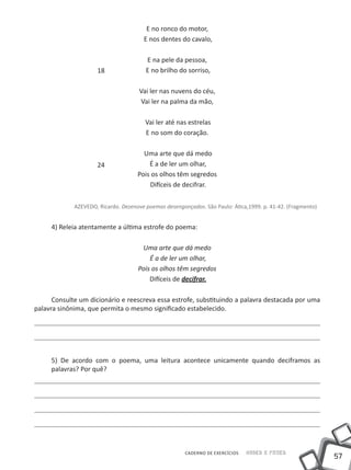 E no ronco do motor,
                                       E nos dentes do cavalo,

                                        E na pele da pessoa,
                     18                 E no brilho do sorriso,

                                     Vai ler nas nuvens do céu,
                                     Vai ler na palma da mão,

                                        Vai ler até nas estrelas
                                        E no som do coração.

                                       Uma arte que dá medo
                     24                  É a de ler um olhar,
                                     Pois os olhos têm segredos
                                         Difíceis de decifrar.

             AZEVEDO, Ricardo. Dezenove poemas desengonçados. São Paulo: Ática,1999. p. 41-42. (Fragmento)


     4) Releia atentamente a última estrofe do poema:

                                      Uma arte que dá medo
                                         É a de ler um olhar,
                                     Pois os olhos têm segredos
                                         Difíceis de decifrar.

      Consulte um dicionário e reescreva essa estrofe, substituindo a palavra destacada por uma
palavra sinônima, que permita o mesmo significado estabelecido.




     5) De acordo com o poema, uma leitura acontece unicamente quando deciframos as
     palavras? Por quê?




                                                       CADERNO DE EXERCÍCIOS   Saber e Fazer
                                                                                                             57
 
