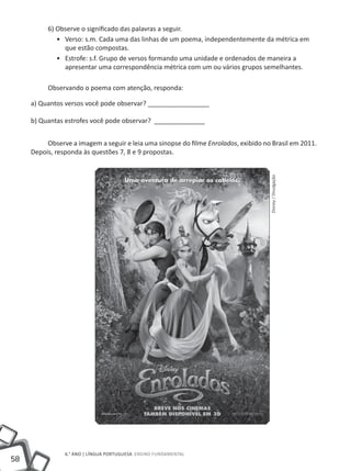 6) Observe o significado das palavras a seguir.
             •• Verso: s.m. Cada uma das linhas de um poema, independentemente da métrica em
                que estão compostas.
             •• Estrofe: s.f. Grupo de versos formando uma unidade e ordenados de maneira a
                apresentar uma correspondência métrica com um ou vários grupos semelhantes.

          Observando o poema com atenção, responda:

     a) Quantos versos você pode observar? _________________

     b) Quantas estrofes você pode observar? ______________


          Observe a imagem a seguir e leia uma sinopse do filme Enrolados, exibido no Brasil em 2011.
     Depois, responda às questões 7, 8 e 9 propostas.




                                                                                     Disney / Divulgação




                6.° ano | LÍNGUA PORTUGUESA Ensino Fundamental
58
 