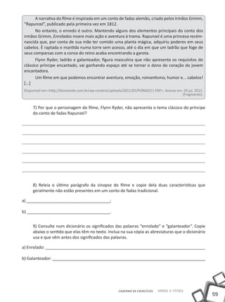 A narrativa do filme é inspirada em um conto de fadas alemão, criado pelos Irmãos Grimm,
“Rapunzel”, publicado pela primeira vez em 1812.
       No entanto, o enredo é outro. Mantendo alguns dos elementos principais do conto dos
irmãos Grimm, Enrolados insere mais ação e aventura à trama. Rapunzel é uma princesa recém-
nascida que, por conta de sua mãe ter comido uma planta mágica, adquiriu poderes em seus
cabelos. É raptada e mantida numa torre sem acesso, até o dia em que um ladrão que foge de
seus comparsas com a coroa do reino acaba encontrando a garota.
       Flynn Ryder, ladrão e galanteador, figura masculina que não apresenta os requisitos do
clássico príncipe encantado, vai ganhando espaço até se tornar o dono do coração da jovem
encantadora.
       Um filme em que podemos encontrar aventura, emoção, romantismo, humor e... cabelos!
[...]
Disponível em:<http://bionarede.com.br/wp-content/uploads/2011/05/POR60211.PDF>. Acesso em: 29 jul. 2012.
                                                                                           (Fragmento).


     7) Por que o personagem do filme, Flynn Ryder, não apresenta o tema clássico do príncipe
     do conto de fadas Rapunzel?




     8) Releia o último parágrafo da sinopse do filme e copie dela duas características que
     geralmente não estão presentes em um conto de fadas tradicional.

a) ____________________________________;

b) ____________________________________.


     9) Consulte num dicionário os significados das palavras “enrolado” e “galanteador”. Copie
     abaixo o sentido que elas têm no texto. Inclua na sua cópia as abreviaturas que o dicionário
     usa e que vêm antes dos significados das palavras.

a) Enrolado: _____________________________________________________________________

b) Galanteador: __________________________________________________________________




                                                       CADERNO DE EXERCÍCIOS   Saber e Fazer
                                                                                                            59
 
