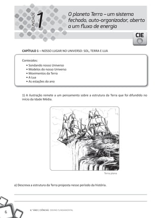 1
                                               O planeta Terra – um sistema


                UNIDADE
                                               fechado, auto-organizador, aberto
                                               a um ﬂuxo de energia
                                                                                       CIE

         cAPíTUlO 1 – NOSSO LUGAR NO UNiVERSO: SOL, TERRA E LUA

         Conteúdos:
           • Sondando nosso Universo
           • Modelos do nosso Universo
           • Movimentos da Terra
           • A Lua
           • As estações do ano



         1) A ilustração remete a um pensamento sobre a estrutura da Terra que foi difundido no
         início da idade Média.




                                                                      Terra plana



    a) Descreva a estrutura da Terra proposta nesse período da história.




               6.° ANO | CiêNCiAS ENSiNO FUNDAMENTAL
6
 