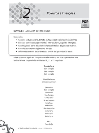2
           UNIDADE
                                                Palavras e intenções

                                                                                    POR

     cAPíTUlO 3 – A PALAVRA QUE ME REVELA

     Conteúdos:
       • Gêneros textuais: diário, bilhete, carta pessoal, história em quadrinhos
       • Situação comunicativa (elementos: interlocutores, suporte, intenção)
       • Construção do perfil dos interlocutores em textos de gêneros diversos
       • Concordância nominal (princípio básico)
       • Diferentes sentidos decorrentes da ordem das palavras nas frases

     Leia o poema a seguir escrito por Manuel Bandeira, um poeta pernambucano.
     Após a leitura, responda às atividades 10, 11 e 12 sugeridas.

                                             Trem de ferro
                                             Café com pão
                                             Café com pão
                                             Café com pão

                                            Virge Maria que
                                          foi isso maquinista?

                                               Agora sim
                                            Café com pão
                                               Agora sim
                                             Voa, fumaça
                                             Corre, cerca
                                            Ai seu foguista
                                               Bota fogo
                                             Na fornalha
                                            Que eu preciso
                                             Muita força
                                             Muita força
                                             Muita força

                                                 Oô...
                                              Foge, bicho

          6.° ANO | LÍNGUA PORTUGUESA ENSiNO FUNDAMENTAL
60
 