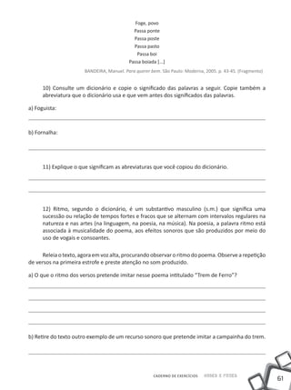 Foge, povo
                                             Passa ponte
                                             Passa poste
                                             Passa pasto
                                               Passa boi
                                           Passa boiada [...]
                       BANDEIRA, Manuel. Para querer bem. São Paulo: Moderna, 2005. p. 43-45. (Fragmento)


      10) Consulte um dicionário e copie o significado das palavras a seguir. Copie também a
      abreviatura que o dicionário usa e que vem antes dos significados das palavras.

a) Foguista:



b) Fornalha:




      11) Explique o que significam as abreviaturas que você copiou do dicionário.




      12) Ritmo, segundo o dicionário, é um substantivo masculino (s.m.) que significa uma
      sucessão ou relação de tempos fortes e fracos que se alternam com intervalos regulares na
      natureza e nas artes (na linguagem, na poesia, na música). Na poesia, a palavra ritmo está
      associada à musicalidade do poema, aos efeitos sonoros que são produzidos por meio do
      uso de vogais e consoantes.

      Releia o texto, agora em voz alta, procurando observar o ritmo do poema. Observe a repetição
de versos na primeira estrofe e preste atenção no som produzido.

a) O que o ritmo dos versos pretende imitar nesse poema intitulado “Trem de Ferro”?




b) Retire do texto outro exemplo de um recurso sonoro que pretende imitar a campainha do trem.




                                                       CADERNO DE EXERCÍCIOS   Saber e Fazer
                                                                                                            61
 
