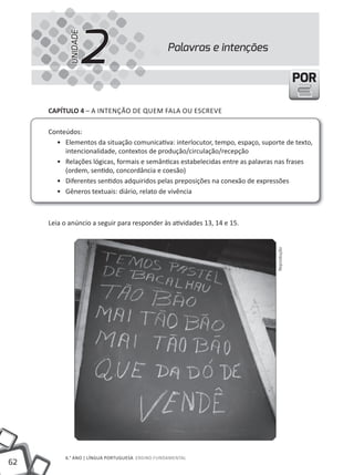 2
            UNIDADE
                                                Palavras e intenções

                                                                                            POR

     cAPíTUlO 4 – A iNTENÇÃO DE QUEM FALA OU ESCREVE

     Conteúdos:
       • Elementos da situação comunicativa: interlocutor, tempo, espaço, suporte de texto,
          intencionalidade, contextos de produção/circulação/recepção
       • Relações lógicas, formais e semânticas estabelecidas entre as palavras nas frases
          (ordem, sentido, concordância e coesão)
       • Diferentes sentidos adquiridos pelas preposições na conexão de expressões
       • Gêneros textuais: diário, relato de vivência



     Leia o anúncio a seguir para responder às atividades 13, 14 e 15.




                                                                               Reprodução




          6.° ANO | LÍNGUA PORTUGUESA ENSiNO FUNDAMENTAL
62
 