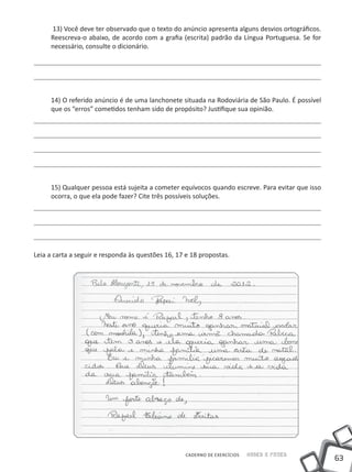 13) Você deve ter observado que o texto do anúncio apresenta alguns desvios ortográficos.
     Reescreva-o abaixo, de acordo com a grafia (escrita) padrão da Língua Portuguesa. Se for
     necessário, consulte o dicionário.




     14) O referido anúncio é de uma lanchonete situada na Rodoviária de São Paulo. É possível
     que os “erros” cometidos tenham sido de propósito? Justifique sua opinião.




     15) Qualquer pessoa está sujeita a cometer equívocos quando escreve. Para evitar que isso
     ocorra, o que ela pode fazer? Cite três possíveis soluções.




Leia a carta a seguir e responda às questões 16, 17 e 18 propostas.




                                                   CADERNO DE EXERCÍCIOS   Saber e Fazer
                                                                                                 63
 