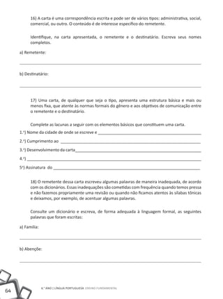 16) A carta é uma correspondência escrita e pode ser de vários tipos: administrativa, social,
           comercial, ou outro. O conteúdo é de interesse específico do remetente.

           Identifique, na carta apresentada, o remetente e o destinatário. Escreva seus nomes
           completos.

     a) Remetente:



     b) Destinatário:




           17) Uma carta, de qualquer que seja o tipo, apresenta uma estrutura básica e mais ou
           menos fixa, que atente às normas formais do gênero e aos objetivos de comunicação entre
           o remetente e o destinatário.

           Complete as lacunas a seguir com os elementos básicos que constituem uma carta.
     1.o) Nome da cidade de onde se escreve e _____________________________________________
     2.o) Cumprimento ao _____________________________________________________________
     3.o) Desenvolvimento da carta_______________________________________________________
     4.o) ____________________________________________________________________________
     5o) Assinatura do ________________________________________________________________


           18) O remetente dessa carta escreveu algumas palavras de maneira inadequada, de acordo
           com os dicionários. Essas inadequações são cometidas com frequência quando temos pressa
           e não fazemos propriamente uma revisão ou quando não ficamos atentos às sílabas tônicas
           e deixamos, por exemplo, de acentuar algumas palavras.

           Consulte um dicionário e escreva, de forma adequada à linguagem formal, as seguintes
           palavras que foram escritas:

     a) Familia:



     b) Abençõe:




                   6.° ano | LÍNGUA PORTUGUESA Ensino Fundamental
64
 