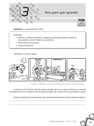 3
            UNIDADE
                                               Para quem quer aprender

                                                                                                 POR

     cAPíTUlO 5 – A PALAVRA NO TEXTO

     Conteúdos:
       • Gêneros: verbete de dicionário, artigo de revista especializada, verbete de
          enciclopédia, crônica, história em quadrinhos
       • Abreviaturas do dicionário
       • Classes de palavras



     19) Observe a tirinha a seguir.




                           Copyright © 2002 Maurício de Sousa Produções Ltda. Todos os direitos reservados.


      A tirinha nos faz lembrar uma das quatro estações do ano, as quais ocorrem por causa da
inclinação da Terra em relação ao Sol. As quatro estações são: outono, inverno, primavera e verão.

     Qual é a estação do ano mais quente, representada pela atitude de cada um dos personagens?




                                                       CADERNO DE EXERCÍCIOS   Saber e Fazer
                                                                                                              65
 