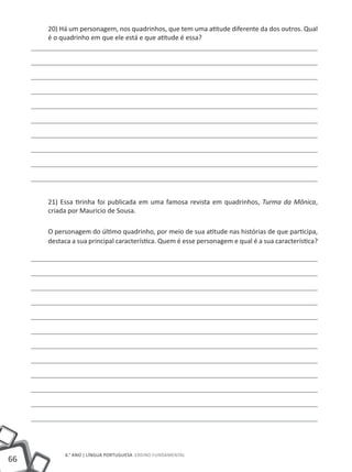20) Há um personagem, nos quadrinhos, que tem uma atitude diferente da dos outros. Qual
     é o quadrinho em que ele está e que atitude é essa?




     21) Essa tirinha foi publicada em uma famosa revista em quadrinhos, Turma da Mônica,
     criada por Mauricio de Sousa.

     O personagem do último quadrinho, por meio de sua atitude nas histórias de que participa,
     destaca a sua principal característica. Quem é esse personagem e qual é a sua característica?




          6.° ano | LÍNGUA PORTUGUESA Ensino Fundamental
66
 