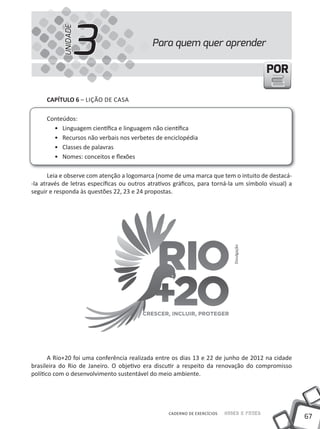 3
            UNIDADE
                                             Para quem quer aprender

                                                                                           POR

     cAPíTUlO 6 – LiÇÃO DE CASA

     Conteúdos:
       • Linguagem científica e linguagem não científica
       • Recursos não verbais nos verbetes de enciclopédia
       • Classes de palavras
       • Nomes: conceitos e flexões

       Leia e observe com atenção a logomarca (nome de uma marca que tem o intuito de destacá-
-la através de letras específicas ou outros atrativos gráficos, para torná-la um símbolo visual) a
seguir e responda às questões 22, 23 e 24 propostas.




                                                                              Divulgação




       A Rio+20 foi uma conferência realizada entre os dias 13 e 22 de junho de 2012 na cidade
brasileira do Rio de Janeiro. O objetivo era discutir a respeito da renovação do compromisso
político com o desenvolvimento sustentável do meio ambiente.




                                                   CADERNO DE EXERCÍCIOS   Saber e Fazer
                                                                                                     67
 